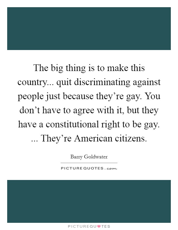 The big thing is to make this country... quit discriminating against people just because they're gay. You don't have to agree with it, but they have a constitutional right to be gay. ... They're American citizens. Picture Quote #1