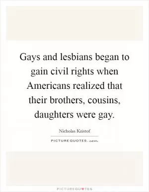 Gays and lesbians began to gain civil rights when Americans realized that their brothers, cousins, daughters were gay Picture Quote #1