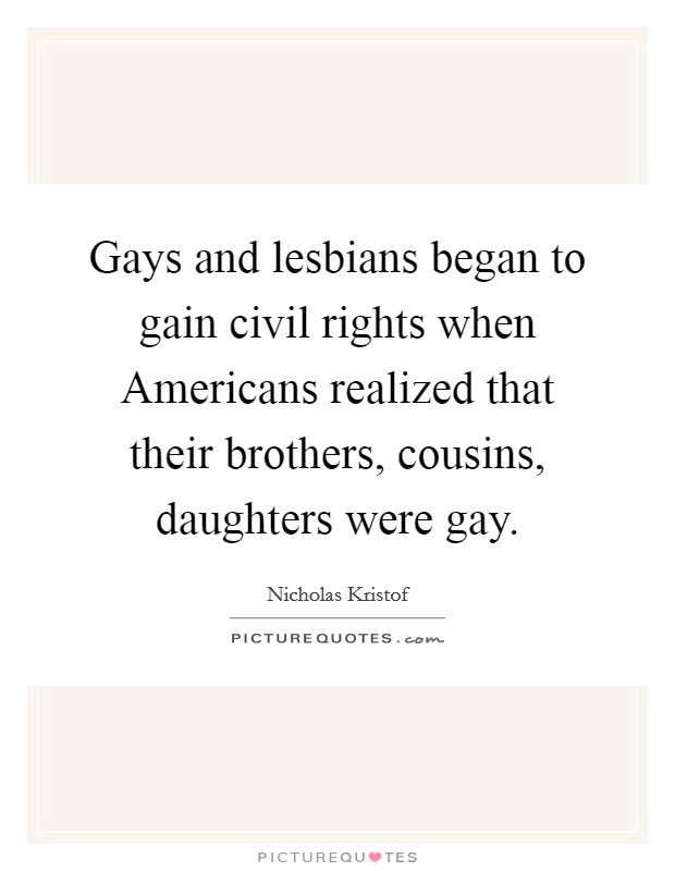 Gays and lesbians began to gain civil rights when Americans realized that their brothers, cousins, daughters were gay. Picture Quote #1
