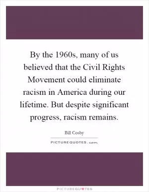 By the 1960s, many of us believed that the Civil Rights Movement could eliminate racism in America during our lifetime. But despite significant progress, racism remains Picture Quote #1