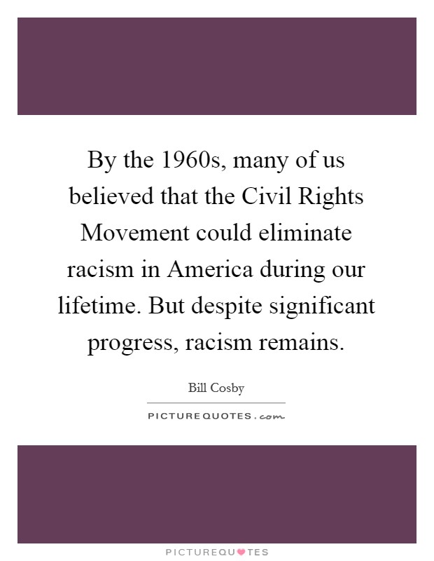 By the 1960s, many of us believed that the Civil Rights Movement could eliminate racism in America during our lifetime. But despite significant progress, racism remains. Picture Quote #1