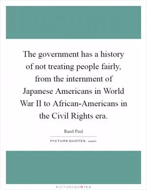 The government has a history of not treating people fairly, from the internment of Japanese Americans in World War II to African-Americans in the Civil Rights era Picture Quote #1