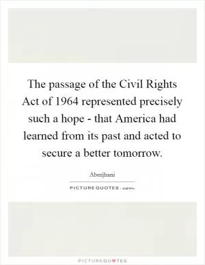 The passage of the Civil Rights Act of 1964 represented precisely such a hope - that America had learned from its past and acted to secure a better tomorrow Picture Quote #1