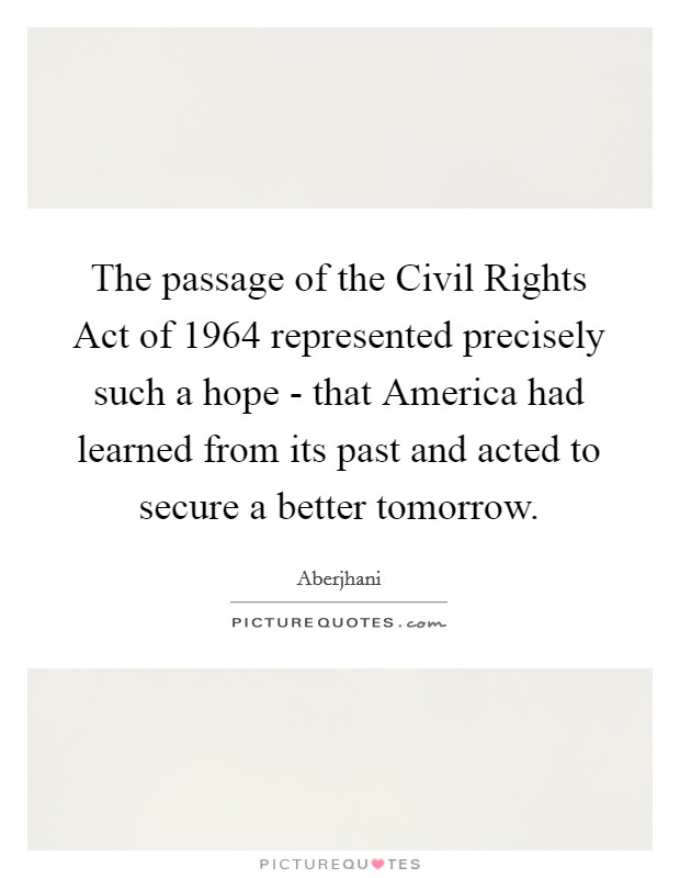 The passage of the Civil Rights Act of 1964 represented precisely such a hope - that America had learned from its past and acted to secure a better tomorrow. Picture Quote #1