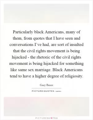 Particularly black Americans, many of them, from quotes that I have seen and conversations I’ve had, are sort of insulted that the civil rights movement is being hijacked - the rhetoric of the civil rights movement is being hijacked for something like same sex marriage. Black Americans tend to have a higher degree of religiosity Picture Quote #1