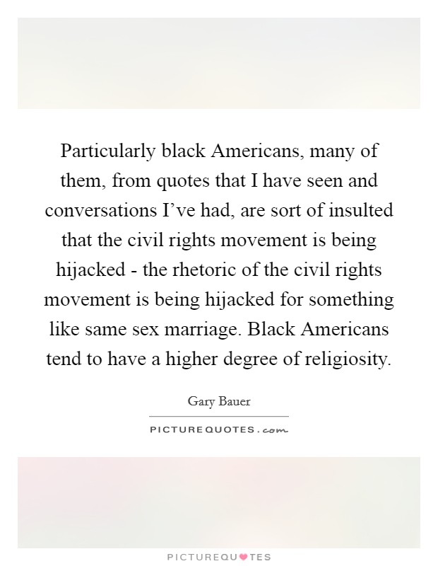 Particularly black Americans, many of them, from quotes that I have seen and conversations I've had, are sort of insulted that the civil rights movement is being hijacked - the rhetoric of the civil rights movement is being hijacked for something like same sex marriage. Black Americans tend to have a higher degree of religiosity. Picture Quote #1