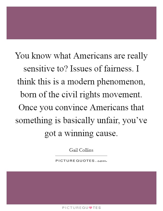 You know what Americans are really sensitive to? Issues of fairness. I think this is a modern phenomenon, born of the civil rights movement. Once you convince Americans that something is basically unfair, you've got a winning cause. Picture Quote #1