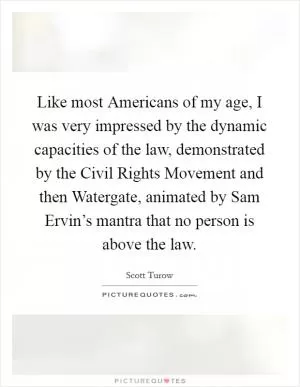 Like most Americans of my age, I was very impressed by the dynamic capacities of the law, demonstrated by the Civil Rights Movement and then Watergate, animated by Sam Ervin’s mantra that no person is above the law Picture Quote #1