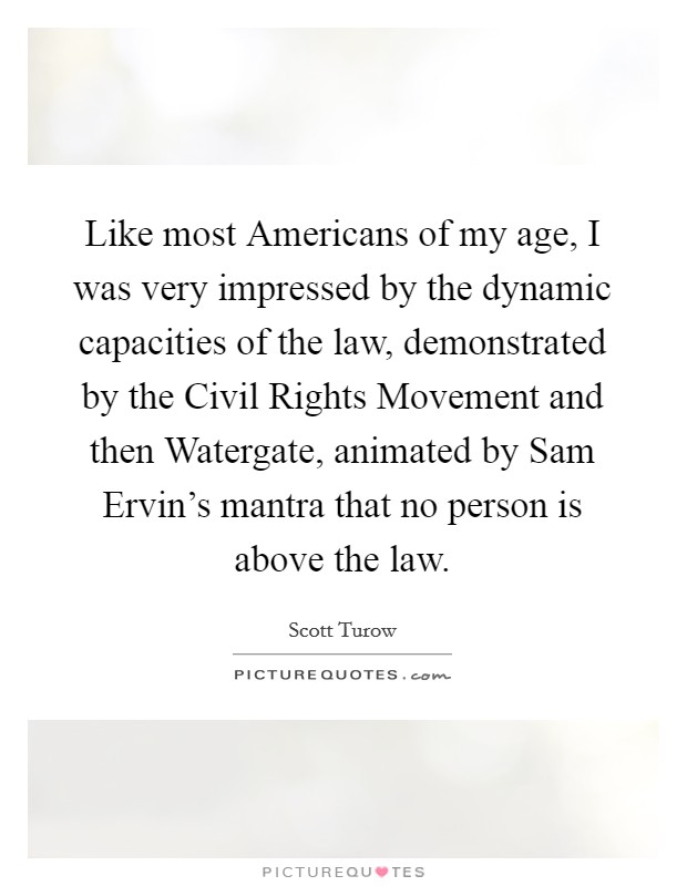 Like most Americans of my age, I was very impressed by the dynamic capacities of the law, demonstrated by the Civil Rights Movement and then Watergate, animated by Sam Ervin's mantra that no person is above the law. Picture Quote #1