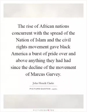 The rise of African nations concurrent with the spread of the Nation of Islam and the civil rights movement gave black America a burst of pride over and above anything they had had since the decline of the movement of Marcus Garvey Picture Quote #1