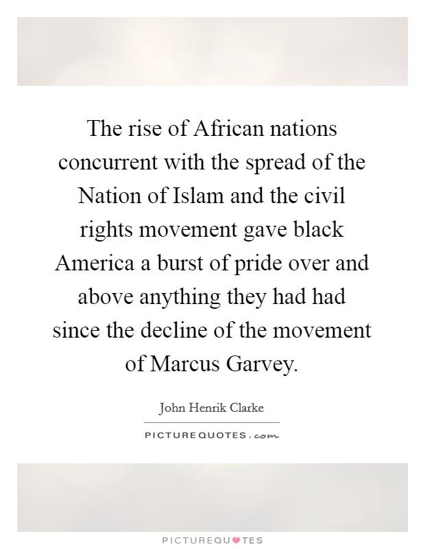 The rise of African nations concurrent with the spread of the Nation of Islam and the civil rights movement gave black America a burst of pride over and above anything they had had since the decline of the movement of Marcus Garvey. Picture Quote #1