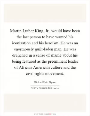Martin Luther King, Jr., would have been the last person to have wanted his iconization and his heroism. He was an enormously guilt-laden man. He was drenched in a sense of shame about his being featured as the preeminent leader of African-American culture and the civil rights movement Picture Quote #1