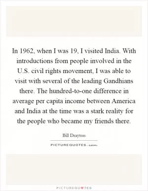 In 1962, when I was 19, I visited India. With introductions from people involved in the U.S. civil rights movement, I was able to visit with several of the leading Gandhians there. The hundred-to-one difference in average per capita income between America and India at the time was a stark reality for the people who became my friends there Picture Quote #1