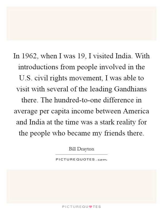 In 1962, when I was 19, I visited India. With introductions from people involved in the U.S. civil rights movement, I was able to visit with several of the leading Gandhians there. The hundred-to-one difference in average per capita income between America and India at the time was a stark reality for the people who became my friends there. Picture Quote #1