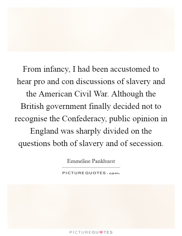 From infancy, I had been accustomed to hear pro and con discussions of slavery and the American Civil War. Although the British government finally decided not to recognise the Confederacy, public opinion in England was sharply divided on the questions both of slavery and of secession. Picture Quote #1