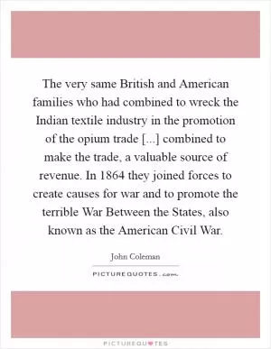 The very same British and American families who had combined to wreck the Indian textile industry in the promotion of the opium trade [...] combined to make the trade, a valuable source of revenue. In 1864 they joined forces to create causes for war and to promote the terrible War Between the States, also known as the American Civil War Picture Quote #1