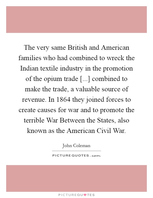 The very same British and American families who had combined to wreck the Indian textile industry in the promotion of the opium trade [...] combined to make the trade, a valuable source of revenue. In 1864 they joined forces to create causes for war and to promote the terrible War Between the States, also known as the American Civil War. Picture Quote #1