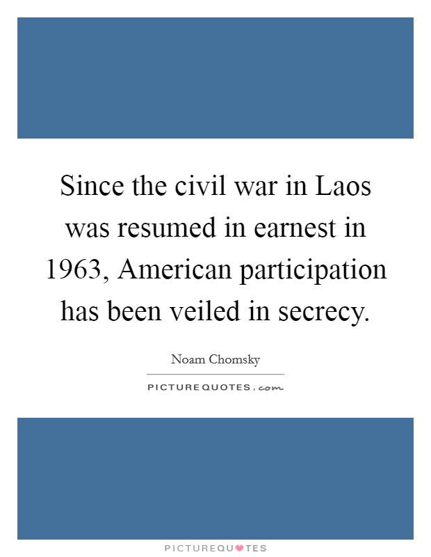 Since the civil war in Laos was resumed in earnest in 1963, American participation has been veiled in secrecy. Picture Quote #1
