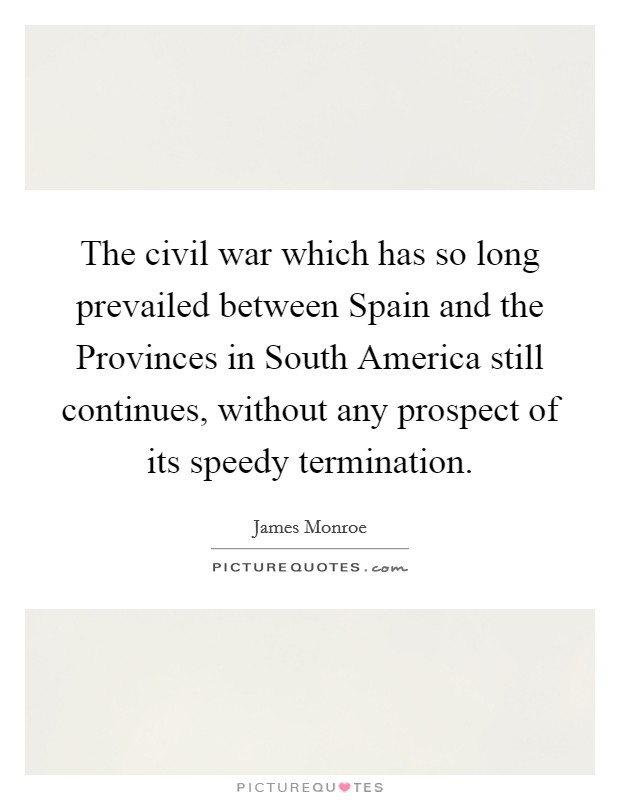 The civil war which has so long prevailed between Spain and the Provinces in South America still continues, without any prospect of its speedy termination. Picture Quote #1