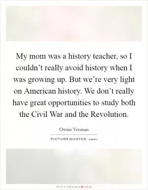 My mom was a history teacher, so I couldn’t really avoid history when I was growing up. But we’re very light on American history. We don’t really have great opportunities to study both the Civil War and the Revolution Picture Quote #1