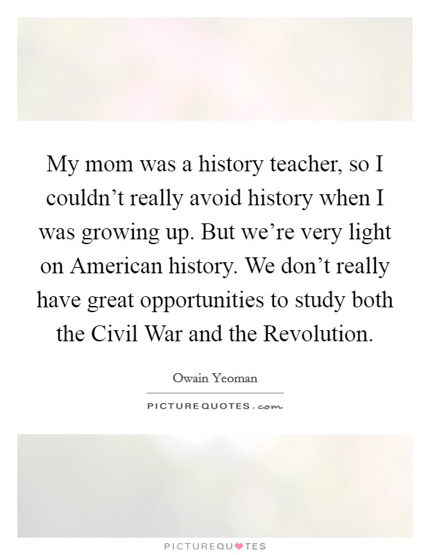 My mom was a history teacher, so I couldn't really avoid history when I was growing up. But we're very light on American history. We don't really have great opportunities to study both the Civil War and the Revolution. Picture Quote #1