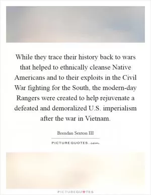 While they trace their history back to wars that helped to ethnically cleanse Native Americans and to their exploits in the Civil War fighting for the South, the modern-day Rangers were created to help rejuvenate a defeated and demoralized U.S. imperialism after the war in Vietnam Picture Quote #1