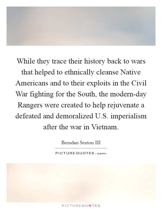 While they trace their history back to wars that helped to ethnically cleanse Native Americans and to their exploits in the Civil War fighting for the South, the modern-day Rangers were created to help rejuvenate a defeated and demoralized U.S. imperialism after the war in Vietnam. Picture Quote #1