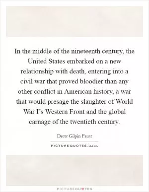 In the middle of the nineteenth century, the United States embarked on a new relationship with death, entering into a civil war that proved bloodier than any other conflict in American history, a war that would presage the slaughter of World War I’s Western Front and the global carnage of the twentieth century Picture Quote #1