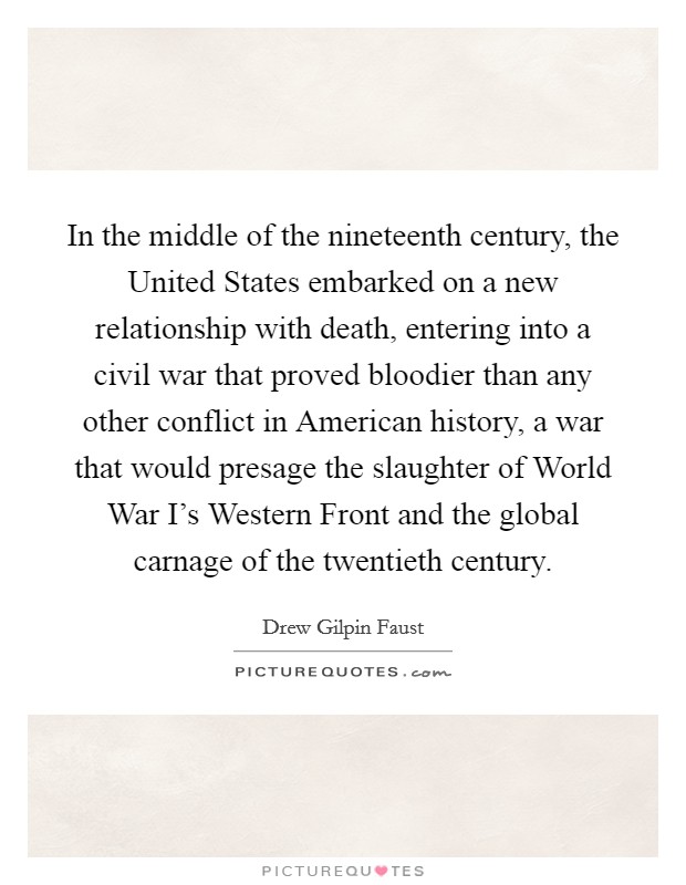 In the middle of the nineteenth century, the United States embarked on a new relationship with death, entering into a civil war that proved bloodier than any other conflict in American history, a war that would presage the slaughter of World War I's Western Front and the global carnage of the twentieth century. Picture Quote #1