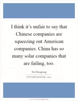 I think it’s unfair to say that Chinese companies are squeezing out American companies. China has so many solar companies that are failing, too Picture Quote #1