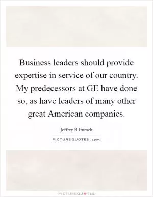 Business leaders should provide expertise in service of our country. My predecessors at GE have done so, as have leaders of many other great American companies Picture Quote #1