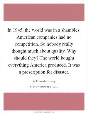 In 1945, the world was in a shambles. American companies had no competition. So nobody really thought much about quality. Why should they? The world bought everything America produced. It was a prescription for disaster Picture Quote #1