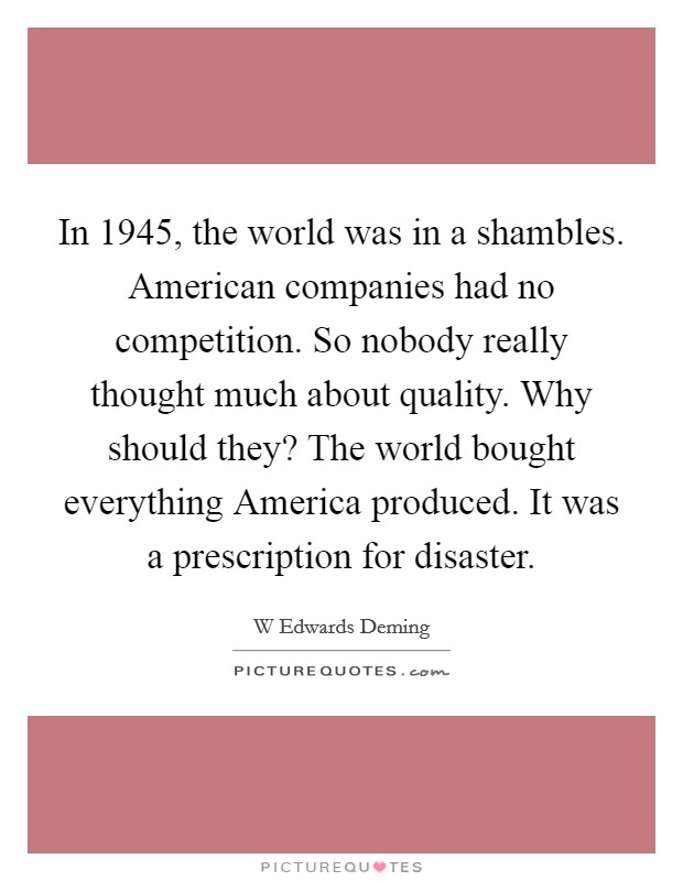 In 1945, the world was in a shambles. American companies had no competition. So nobody really thought much about quality. Why should they? The world bought everything America produced. It was a prescription for disaster. Picture Quote #1