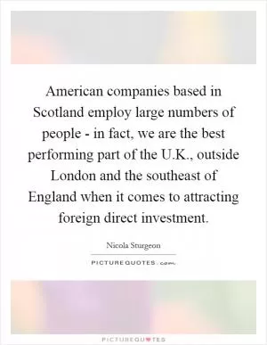 American companies based in Scotland employ large numbers of people - in fact, we are the best performing part of the U.K., outside London and the southeast of England when it comes to attracting foreign direct investment Picture Quote #1