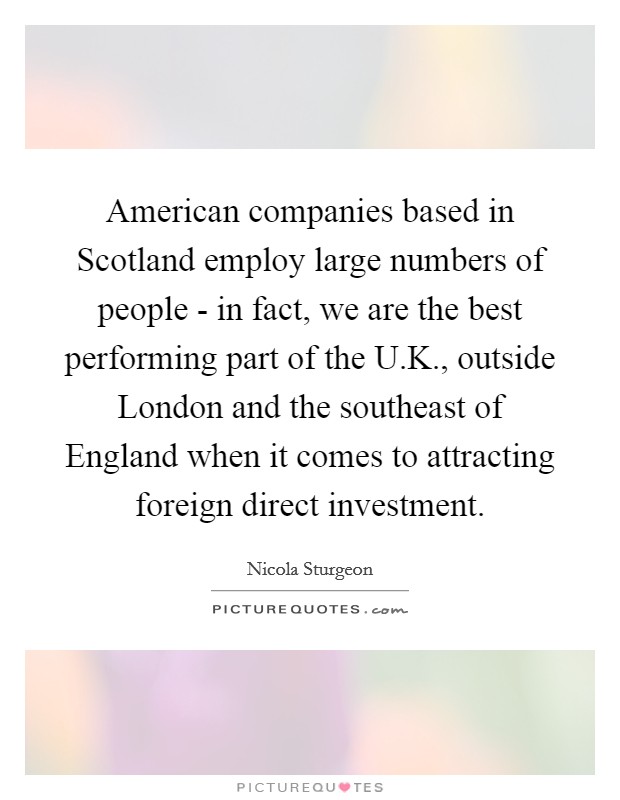American companies based in Scotland employ large numbers of people - in fact, we are the best performing part of the U.K., outside London and the southeast of England when it comes to attracting foreign direct investment. Picture Quote #1