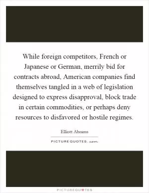 While foreign competitors, French or Japanese or German, merrily bid for contracts abroad, American companies find themselves tangled in a web of legislation designed to express disapproval, block trade in certain commodities, or perhaps deny resources to disfavored or hostile regimes Picture Quote #1
