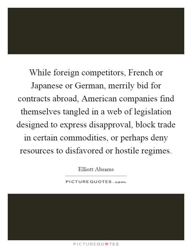 While foreign competitors, French or Japanese or German, merrily bid for contracts abroad, American companies find themselves tangled in a web of legislation designed to express disapproval, block trade in certain commodities, or perhaps deny resources to disfavored or hostile regimes. Picture Quote #1