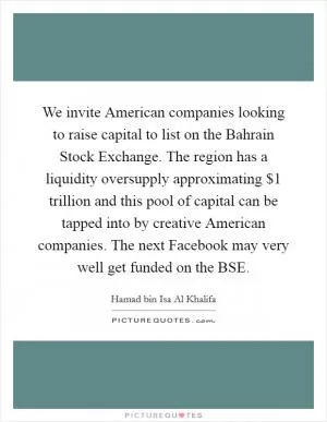 We invite American companies looking to raise capital to list on the Bahrain Stock Exchange. The region has a liquidity oversupply approximating $1 trillion and this pool of capital can be tapped into by creative American companies. The next Facebook may very well get funded on the BSE Picture Quote #1