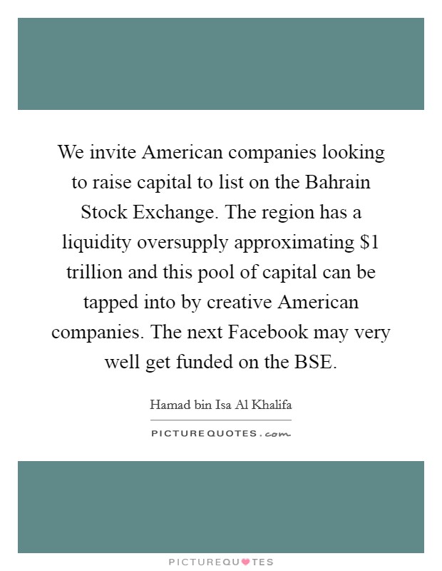 We invite American companies looking to raise capital to list on the Bahrain Stock Exchange. The region has a liquidity oversupply approximating $1 trillion and this pool of capital can be tapped into by creative American companies. The next Facebook may very well get funded on the BSE. Picture Quote #1