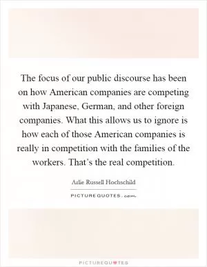 The focus of our public discourse has been on how American companies are competing with Japanese, German, and other foreign companies. What this allows us to ignore is how each of those American companies is really in competition with the families of the workers. That’s the real competition Picture Quote #1