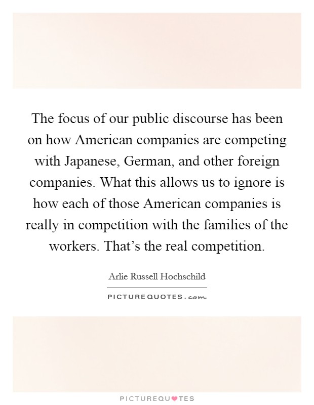 The focus of our public discourse has been on how American companies are competing with Japanese, German, and other foreign companies. What this allows us to ignore is how each of those American companies is really in competition with the families of the workers. That's the real competition. Picture Quote #1