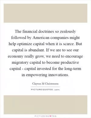 The financial doctrines so zealously followed by American companies might help optimize capital when it is scarce. But capital is abundant. If we are to see our economy really grow, we need to encourage migratory capital to become productive capital - capital invested for the long-term in empowering innovations Picture Quote #1