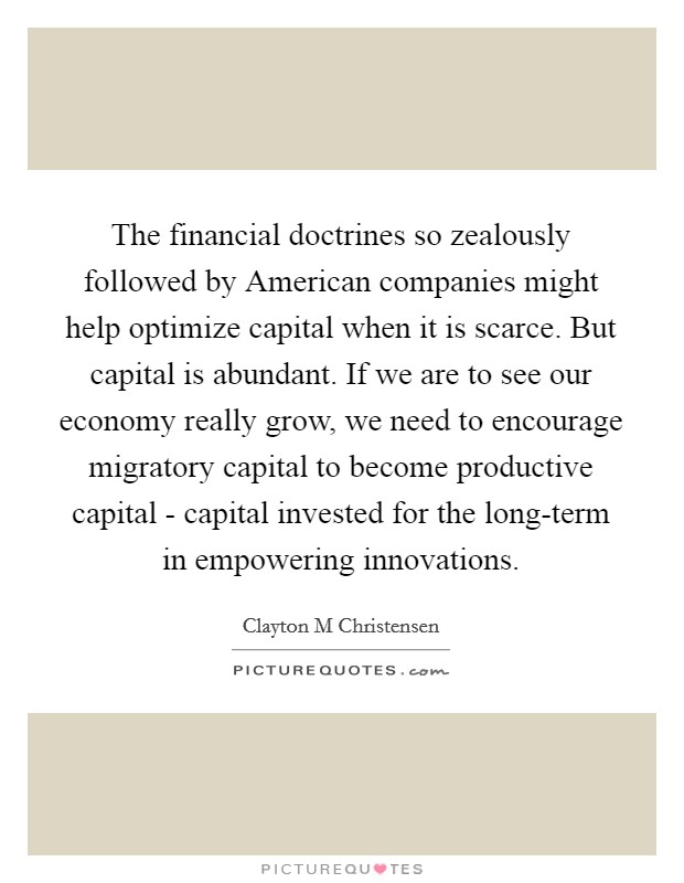 The financial doctrines so zealously followed by American companies might help optimize capital when it is scarce. But capital is abundant. If we are to see our economy really grow, we need to encourage migratory capital to become productive capital - capital invested for the long-term in empowering innovations. Picture Quote #1