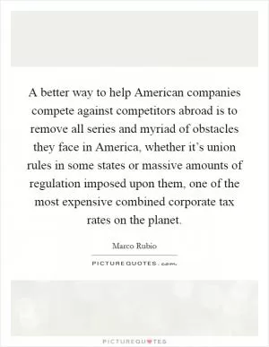 A better way to help American companies compete against competitors abroad is to remove all series and myriad of obstacles they face in America, whether it’s union rules in some states or massive amounts of regulation imposed upon them, one of the most expensive combined corporate tax rates on the planet Picture Quote #1