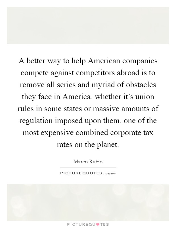 A better way to help American companies compete against competitors abroad is to remove all series and myriad of obstacles they face in America, whether it's union rules in some states or massive amounts of regulation imposed upon them, one of the most expensive combined corporate tax rates on the planet. Picture Quote #1