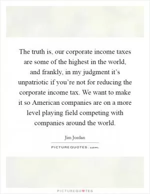 The truth is, our corporate income taxes are some of the highest in the world, and frankly, in my judgment it’s unpatriotic if you’re not for reducing the corporate income tax. We want to make it so American companies are on a more level playing field competing with companies around the world Picture Quote #1