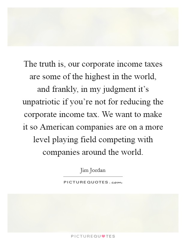 The truth is, our corporate income taxes are some of the highest in the world, and frankly, in my judgment it's unpatriotic if you're not for reducing the corporate income tax. We want to make it so American companies are on a more level playing field competing with companies around the world. Picture Quote #1