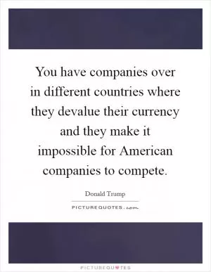 You have companies over in different countries where they devalue their currency and they make it impossible for American companies to compete Picture Quote #1