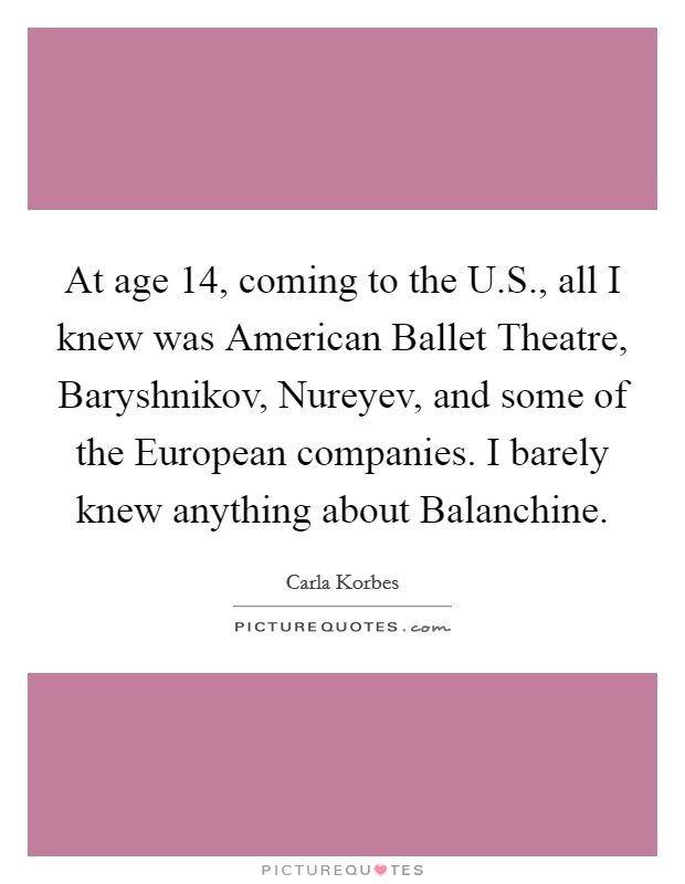 At age 14, coming to the U.S., all I knew was American Ballet Theatre, Baryshnikov, Nureyev, and some of the European companies. I barely knew anything about Balanchine. Picture Quote #1