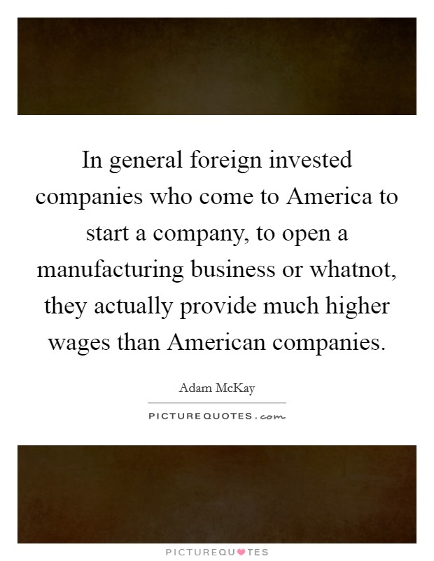 In general foreign invested companies who come to America to start a company, to open a manufacturing business or whatnot, they actually provide much higher wages than American companies. Picture Quote #1